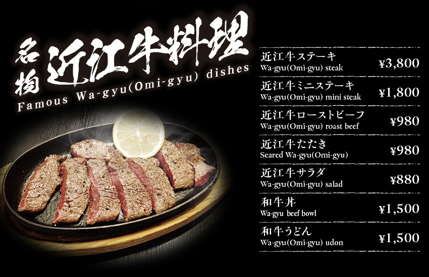 名物近江牛料理 Famous Wa-gyu(Omi-gyu) dishes 近江牛ステーキ Wa-gyu(Omi-gyu) steak ¥3800 近江牛ミニステーキ Wa-gyu(Omi-gyu) mini steak ¥1800 近江牛ローストビーフ　Wa-gyu(Omi-gyu) roast beef￥980 近江牛たたき　Seared Wa-gyu(Omi-gyu)￥980 近江牛サラダ　Wa-gyu(Omi-gyu) salad　￥880　和牛丼　Wa-gyu(Omi-gyu)  beef bowl￥1500 和牛うどんWa-gyu(Omi-gyu) udon　￥1500