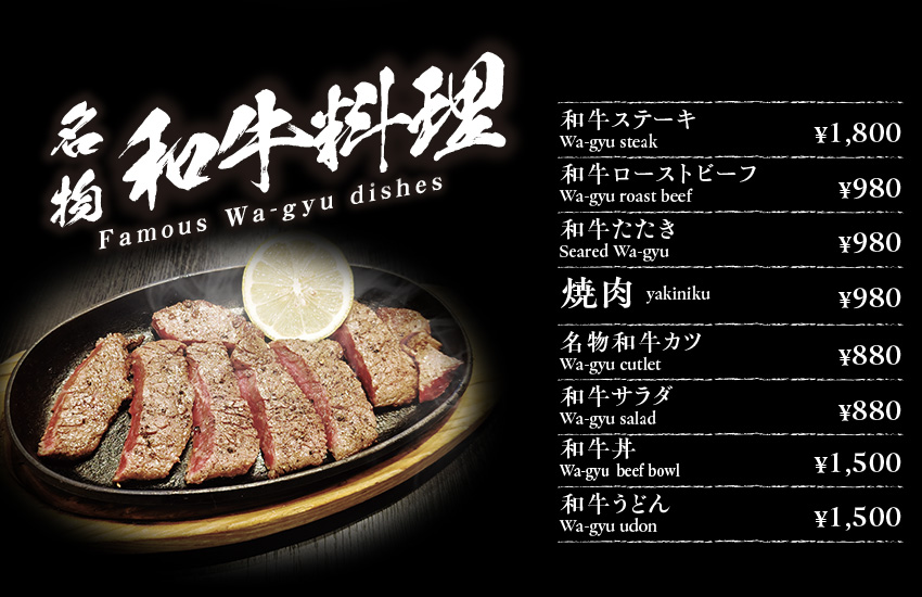 名物和牛料理 Famous Wa-gyu dishes 和牛ステーキ Wa-gyu steak ¥1800 和牛ローストビーフ　Wa-gyu roast beef￥980 和牛たたき　Seared Wa-gyu￥980　焼肉 yakiniku ￥980　名物和牛カツ Wa-gyu cutlet ¥880  和牛サラダ　Wa-gyu(Omi-gyu) salad　￥880　和牛丼　Wa-gyu(Omi-gyu)  beef bowl￥1500 和牛うどんWa-gyu(Omi-gyu) udon　￥1500