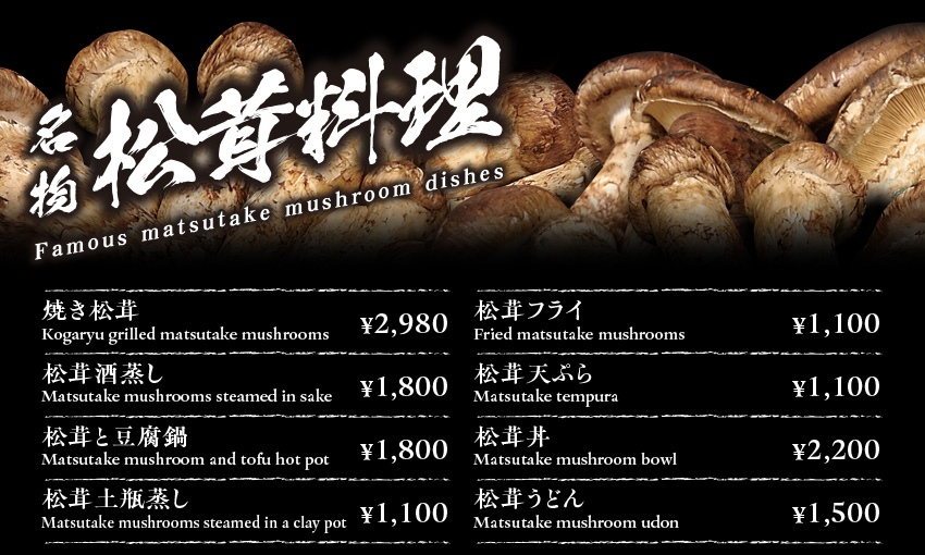 名物松茸料理 Famous matsutake mushrooms 焼き松茸　￥2980　松茸酒蒸し　Matsutake mushrooms steamed in sake　￥1800 松茸と豆腐鍋￥1800　松茸土瓶蒸し　Matsutake mushrooms steamed in a clay pot　￥1100 松茸フライ　Fried matsutake mushrooms￥1100　松茸天ぷら　Matsutake tempura ￥1100　松茸丼　Matsutake mushroom bowl　￥2200 松茸うどん　Matsutake mushroom udon　￥1500