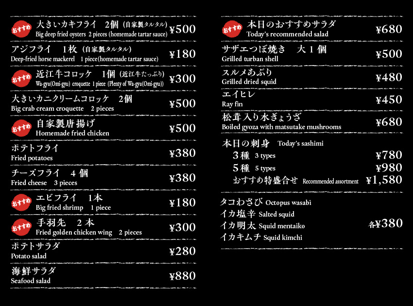 大きいカキフライ　２個（自家製タルタル）Deep fried oysters  2 pieces (homemade tartar sauce)￥500/アジフライ　１枚（自家製タルタル）Deep-fried horse mackerel    1 piece(homemade tartar sauce) ￥180/近江牛コロッケ　１個（近江牛たっぷり）Wa-gyu(Omi-gyu)  croquette  1 piece  (Plenty of Wa-gyu(Omi-gyu))￥300/大きいカニクリームコロッケ　２個Crab cream croquette　2 pieces￥500/自家製唐揚げHomemade fried chicken￥500/ポテトフライFried potatoes￥380/チーズフライ　4個Fried cheese　3 pieces0￥380/エビフライ　１本Fried shrimp　1 piece￥180/手羽先　2本Fried golden chicken wing  1 piece￥300/ポテトサラダPotato salad￥280/海鮮サラダSeafood salad￥880/本日のおすすめサラダWhimsical  salad￥680/サザエつぼ焼き大1個Grilled turban shell￥500/スルメあぶりGrilled dried squid￥480/エイヒレRay fin￥450/松茸入り水ぎょうざBoiled gyoza with matsutake mushrooms￥680/本日の刺身   Today's sashimi　3種  3 types￥780 5種  5 types￥980　おおすすめ特盛り合わせ　￥1580/タコわさび Octopus wasabi　イカ塩辛 Salted squid　イカ明太 Squid mentaiko　イカキムチ Squid kimchi　各￥380