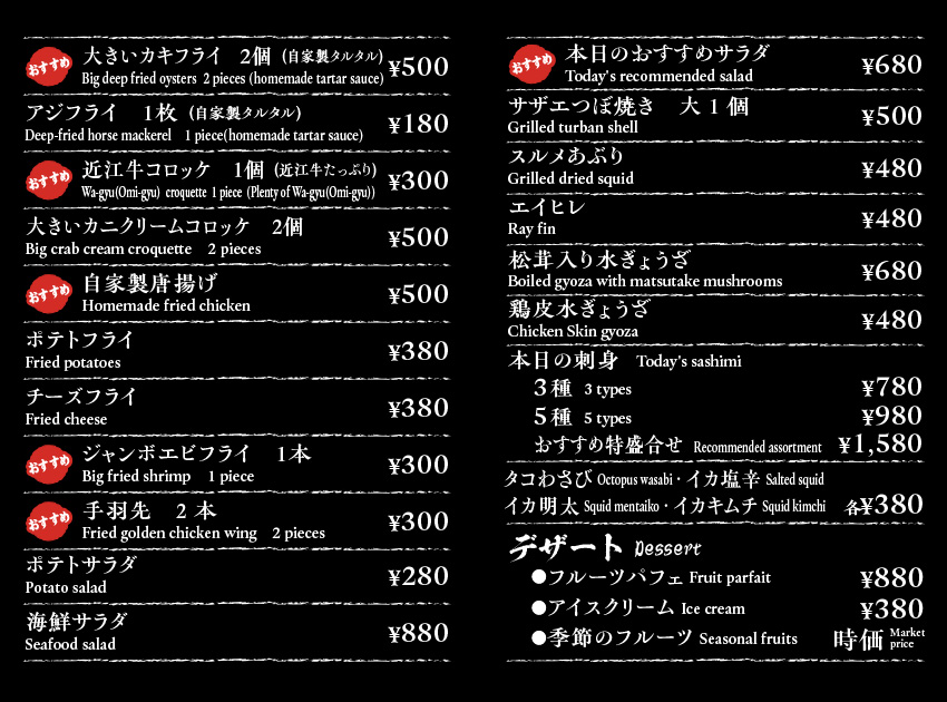 大きいカキフライ　２個（自家製タルタル）Deep fried oysters  2 pieces (homemade tartar sauce)￥500/アジフライ　１枚（自家製タルタル）Deep-fried horse mackerel    1 piece(homemade tartar sauce) ￥180/近江牛コロッケ　１個（近江牛たっぷり）Wa-gyu(Omi-gyu)  croquette  1 piece  (Plenty of Wa-gyu(Omi-gyu))￥300/大きいカニクリームコロッケ　２個Crab cream croquette　2 pieces￥500/自家製唐揚げHomemade fried chicken￥500/ポテトフライFried potatoes￥380/チーズフライ　Fried cheese　￥380/ジャンボエビフライ　１本 Big Fried shrimp　1 piece￥300/手羽先　2本Fried golden chicken wing  1 piece￥300/ポテトサラダPotato salad￥280/海鮮サラダSeafood salad￥880/本日のおすすめサラダWhimsical  salad￥680/サザエつぼ焼き大1個Grilled turban shell￥500/スルメあぶりGrilled dried squid￥480/エイヒレRay fin￥480/松茸入り水ぎょうざBoiled gyoza with matsutake mushrooms￥680/鶏皮ぎょうざ5個 Chicken Skin Gyoza ¥480 /本日の刺身   Today's sashimi　3種  3 types￥780 5種  5 types￥980　おおすすめ特盛り合わせ　￥1580/タコわさび Octopus wasabi　イカ塩辛 Salted squid　イカ明太 Squid mentaiko　イカキムチ Squid kimchi　各￥380/デザート Dessert　フルーツパフェ Fruits parfait ¥880 アイスクリーム Ice Cream ¥380 季節のフルーツ Seasonal fruits 時価 Market price